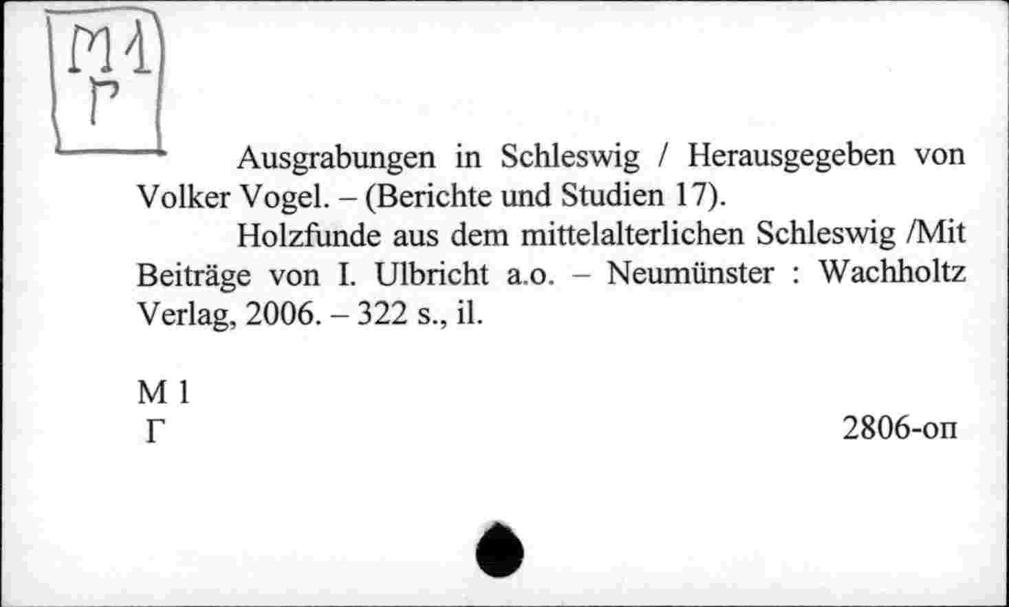 ﻿Ausgrabungen in Schleswig / Herausgegeben von
Volker Vogel. - (Berichte und Studien 17).
Holzfunde aus dem mittelalterlichen Schleswig /Mit
Beiträge von I. Ulbricht a.o. - Neumünster : Wachholtz Verlag, 2006. - 322 s., il.
M 1 Г
2806-on